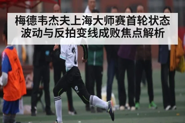 梅德韦杰夫上海大师赛首轮状态波动与反拍变线成败焦点解析