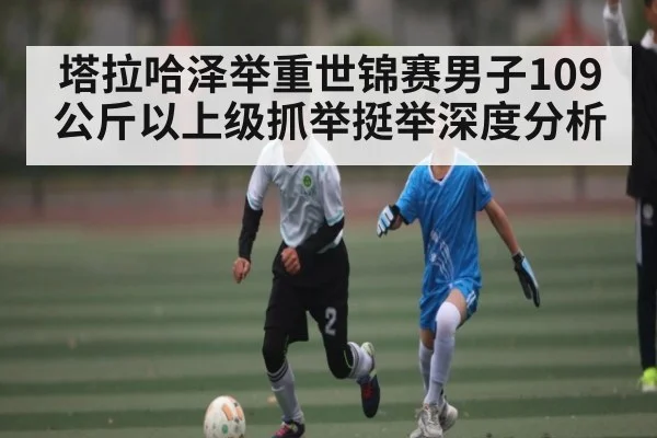 塔拉哈泽举重世锦赛男子109公斤以上级抓举挺举深度分析