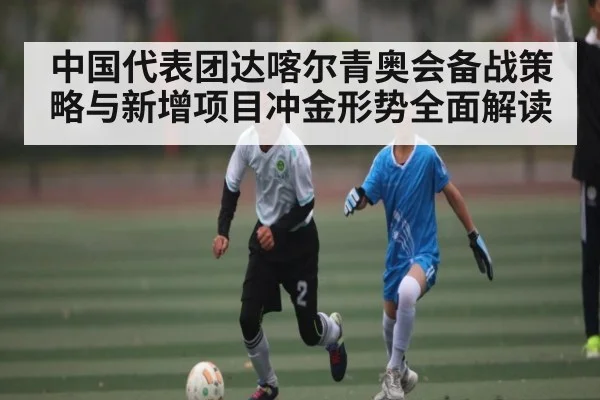 中国代表团达喀尔青奥会备战策略与新增项目冲金形势全面解读