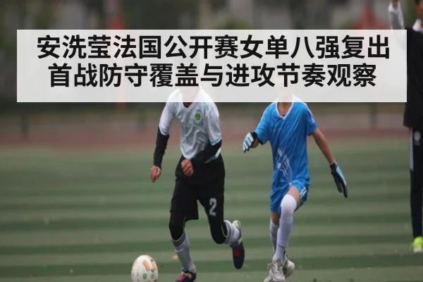 安洗莹法国公开赛女单八强复出首战防守覆盖与进攻节奏观察