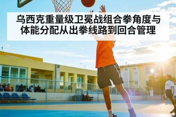 乌西克重量级卫冕战组合拳角度与体能分配从出拳线路到回合管理